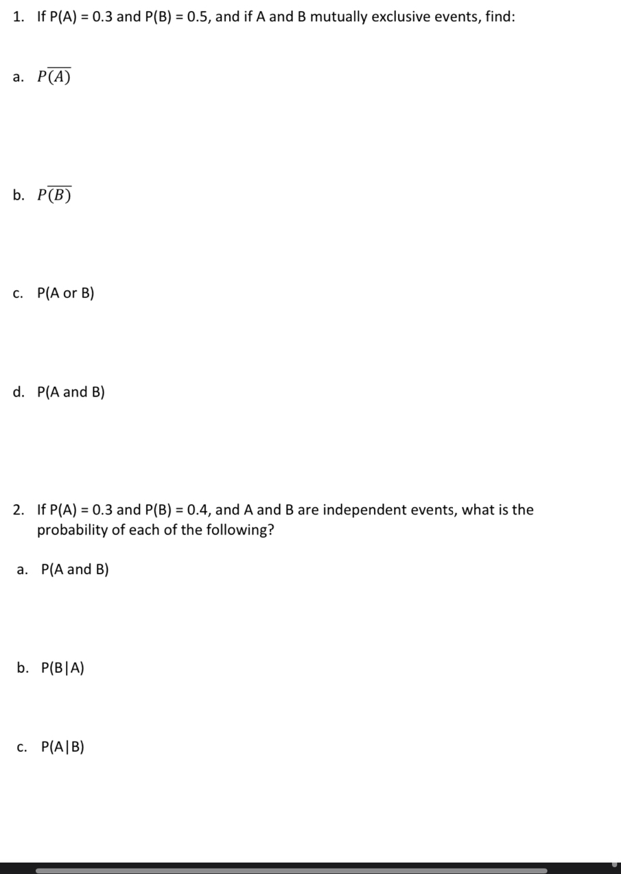 If P(A)=0.3 and P(B)=0.5 , and if A and B mutually exclusive events, find:
a. Poverline (A)
b. Poverline (B)
C. P(AorB)
d. P(A and B)
2. If P(A)=0.3 and P(B)=0.4 , and A and B are independent events, what is the
probability of each of the following?
a. P(A and B)
b. P(B|A)
C. P(A|B)