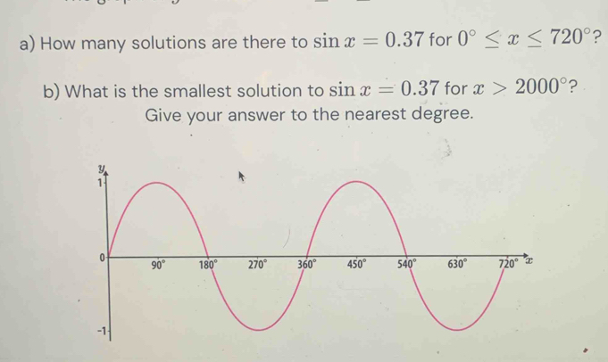 How many solutions are there to sin x=0.37 for 0°≤ x≤ 720° ?
b) What is the smallest solution to sin x=0.37 for x>2000° ?
Give your answer to the nearest degree.