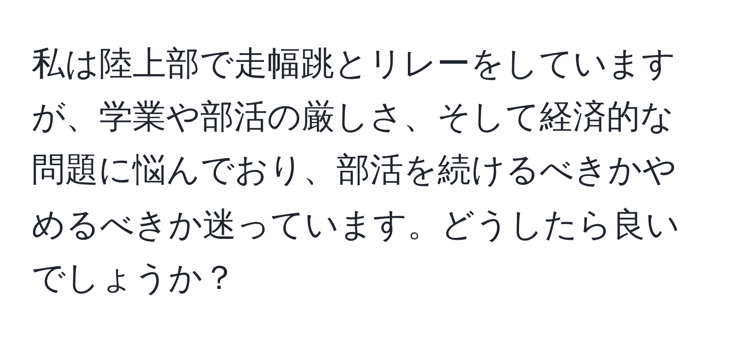 私は陸上部で走幅跳とリレーをしていますが、学業や部活の厳しさ、そして経済的な問題に悩んでおり、部活を続けるべきかやめるべきか迷っています。どうしたら良いでしょうか？