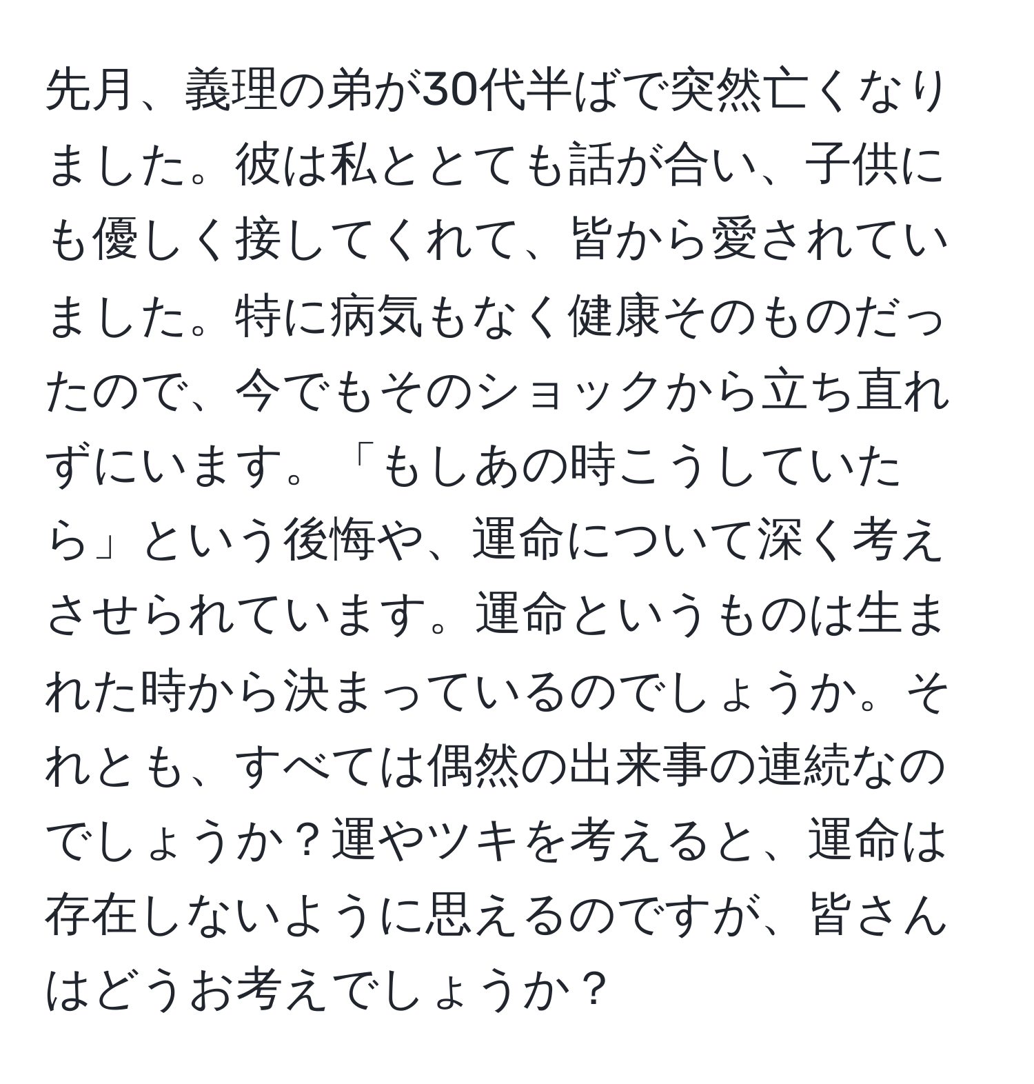 先月、義理の弟が30代半ばで突然亡くなりました。彼は私ととても話が合い、子供にも優しく接してくれて、皆から愛されていました。特に病気もなく健康そのものだったので、今でもそのショックから立ち直れずにいます。「もしあの時こうしていたら」という後悔や、運命について深く考えさせられています。運命というものは生まれた時から決まっているのでしょうか。それとも、すべては偶然の出来事の連続なのでしょうか？運やツキを考えると、運命は存在しないように思えるのですが、皆さんはどうお考えでしょうか？