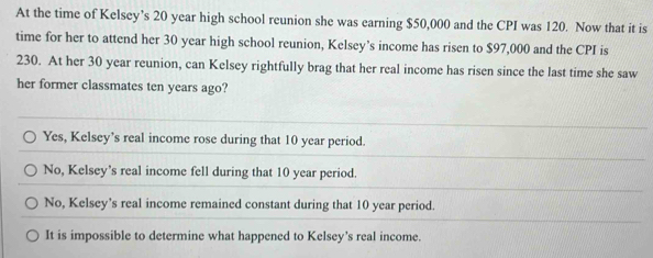 At the time of Kelsey’s 20 year high school reunion she was earning $50,000 and the CPI was 120. Now that it is
time for her to attend her 30 year high school reunion, Kelsey’s income has risen to $97,000 and the CPI is
230. At her 30 year reunion, can Kelsey rightfully brag that her real income has risen since the last time she saw
her former classmates ten years ago?
Yes, Kelsey’s real income rose during that 10 year period.
No, Kelsey’s real income fell during that 10 year period.
No, Kelsey’s real income remained constant during that 10 year period.
It is impossible to determine what happened to Kelsey's real income.