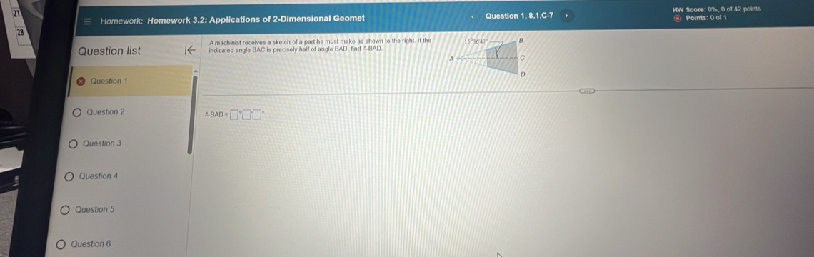 Question 1, 8.1.C-7 HW Score: 0%, 0 of 42 points 
Homework: Homework 3.2: Applications of 2-Dimensional Geomet 
) Points: 0 of 1 
28 
A machinist receives a sketch of a part he must make as shown to the right. If the 
Question list indicated angle BAC is precisely half of angle BAD, find BAD
Question 1 
Question 2
∠ BAD=□°□ □°
Question 3 
Question 4 
Question 5 
Question 6