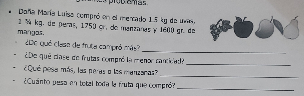 es problêmas. 
Doña María Luisa compró en el mercado 1.5 kg de uvas,
1 ¾ kg. de peras, 1750 gr. de manzanas y 1600 gr. de 
mangos. 
_ 
¿De qué clase de fruta compró más? 
¿De qué clase de frutas compró la menor cantidad?_ 
_ 
¿Qué pesa más, las peras o las manzanas? 
¿Cuánto pesa en total toda la fruta que compró?_