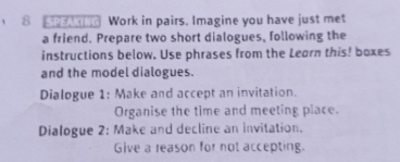 SPENTIG Work in pairs. Imagine you have just met 
a friend. Prepare two short dialogues, following the 
instructions below. Use phrases from the Learn this! boxes 
and the model dialogues. 
Dialogue 1: Make and accept an invitation. 
Organise the time and meeting place. 
Dialogue 2: Make and decline an invitation. 
Give a reason for not accepting.