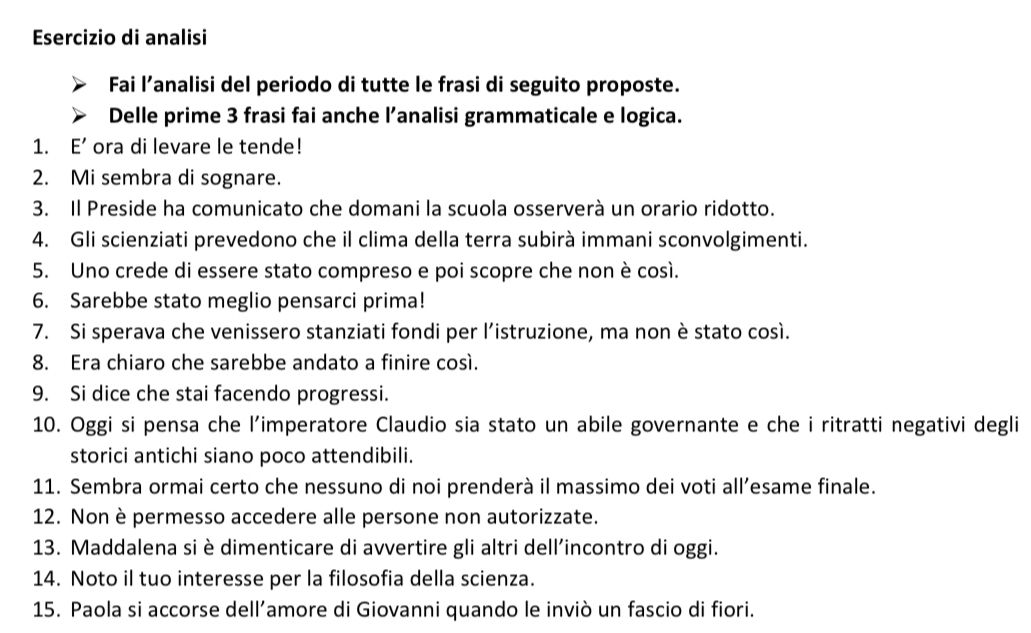 Esercizio di analisi 
Fai l’analisi del periodo di tutte le frasi di seguito proposte. 
Delle prime 3 frasi fai anche l’analisi grammaticale e logica. 
1. E' ora di levare le tende! 
2. Mi sembra di sognare. 
3. Il Preside ha comunicato che domani la scuola osserverà un orario ridotto. 
4. Gli scienziati prevedono che il clima della terra subirà immani sconvolgimenti. 
5. Uno crede di essere stato compreso e poi scopre che non è così. 
6. Sarebbe stato meglio pensarci prima! 
7. Si sperava che venissero stanziati fondi per l’istruzione, ma non è stato così. 
8. Era chiaro che sarebbe andato a finire così. 
9. Si dice che stai facendo progressi. 
10. Oggi si pensa che l’imperatore Claudio sia stato un abile governante e che i ritratti negativi degli 
storici antichi siano poco attendibili. 
11. Sembra ormai certo che nessuno di noi prenderà il massimo dei voti all’esame finale. 
12. Non è permesso accedere alle persone non autorizzate. 
13. Maddalena si è dimenticare di avvertire gli altri dell’incontro di oggi. 
14. Noto il tuo interesse per la filosofia della scienza. 
15. Paola si accorse dell’amore di Giovanni quando le inviò un fascio di fiori.