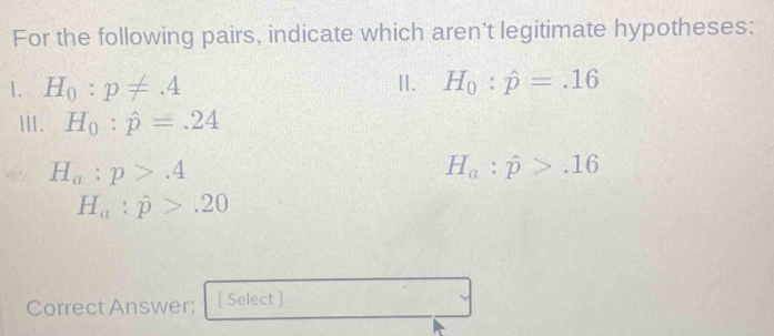 For the following pairs, indicate which aren't legitimate hypotheses: 
1. H_0:p!= .4 II. H_0:hat p=.16
III. H_0:hat p=.24
H_a:p>.4
H_a:hat p>.16
H_a:hat p>.20
Correct Answer: [ Select ]