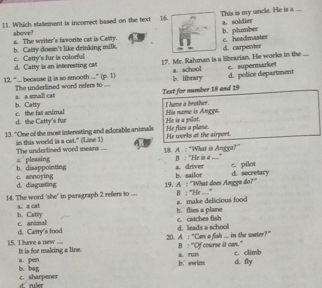 Which statement is incorrect based on the text 16. This is my uncle. He is a ....
a. soldier
above?
b. plumber
a. The writer's favorite cat is Catty.
c. headmaster
b. Catty doesn’t like drinking milk.
c. Catty's fur is colorful d. carpenter
d. Catty is an interesting cat 17. Mr. Rahman is a librarian. He works in the ....
c. supermarket
12. “... because it is so smooth ...” (p. 1) a. school b. library d. police department
The underlined word refers to ....
a. a small cat Text for number 18 and 19
b. Catty I have a brother.
c. the fat animal His name is Angga.
d. the Catty's fur He is a pilot.
13. “One of the most interesting and adorable animals He flies a plane.
in this world is a cat.” (Line 1) He works at the airport.
The underlined word means .... 18. A : “What is Angga?”
a. pleasing
b. disappointing B : “He is a ....”
a. driver c. pilot
c. annoying b. sailor d. secretary
d. disgusting 19. A : “What does Angga do?”
14. The word ‘she’ in paragraph 2 refers to .... B : “He ....”
a. a cat a. make delicious food
b. Catty b. flies a plane
c. animal c. catches fish
d. Catty's food d. leads a school
15. I have a new .... 20. A : “Can a fish ... in the water?”
It is for making a line. B : “Of course it can.”
a. run c. climb
a. pen b. swim d. fly
b. bag
c. sharpener
d. ruler