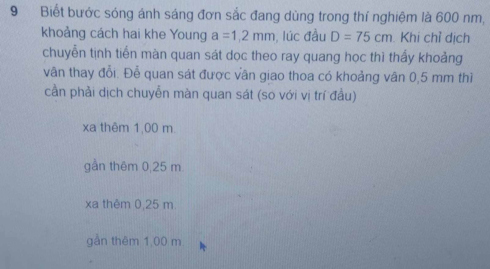 9Biết bước sóng ánh sáng đơn sắc đang dùng trong thí nghiệm là 600 nm,
khoảng cách hai khe Young a=1,2mm , lúc đầu D=75cm. Khi chỉ dịch
chuyễn tịnh tiến màn quan sát dọc theo ray quang học thì thấy khoảng
vân thay đổi. Để quan sát được vân giao thoa có khoảng vân 0,5 mm thì
cần phải dịch chuyễn màn quan sát (so với vị trí đầu)
xa thêm 1,00 m.
gần thêm 0,25 m.
xa thêm 0,25 m
gần thêm 1,00 m