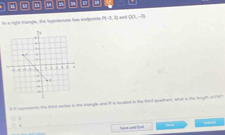 12 13 14 15 16 17 18
In a right triangle, the hypotenuse has endpoints P(-3,2) and Q(1,-3). 
lll R represents the third vertox in the triangle and R is located in the third quadrant, what is the length of PR?
3
4
Satent
Save and Exit