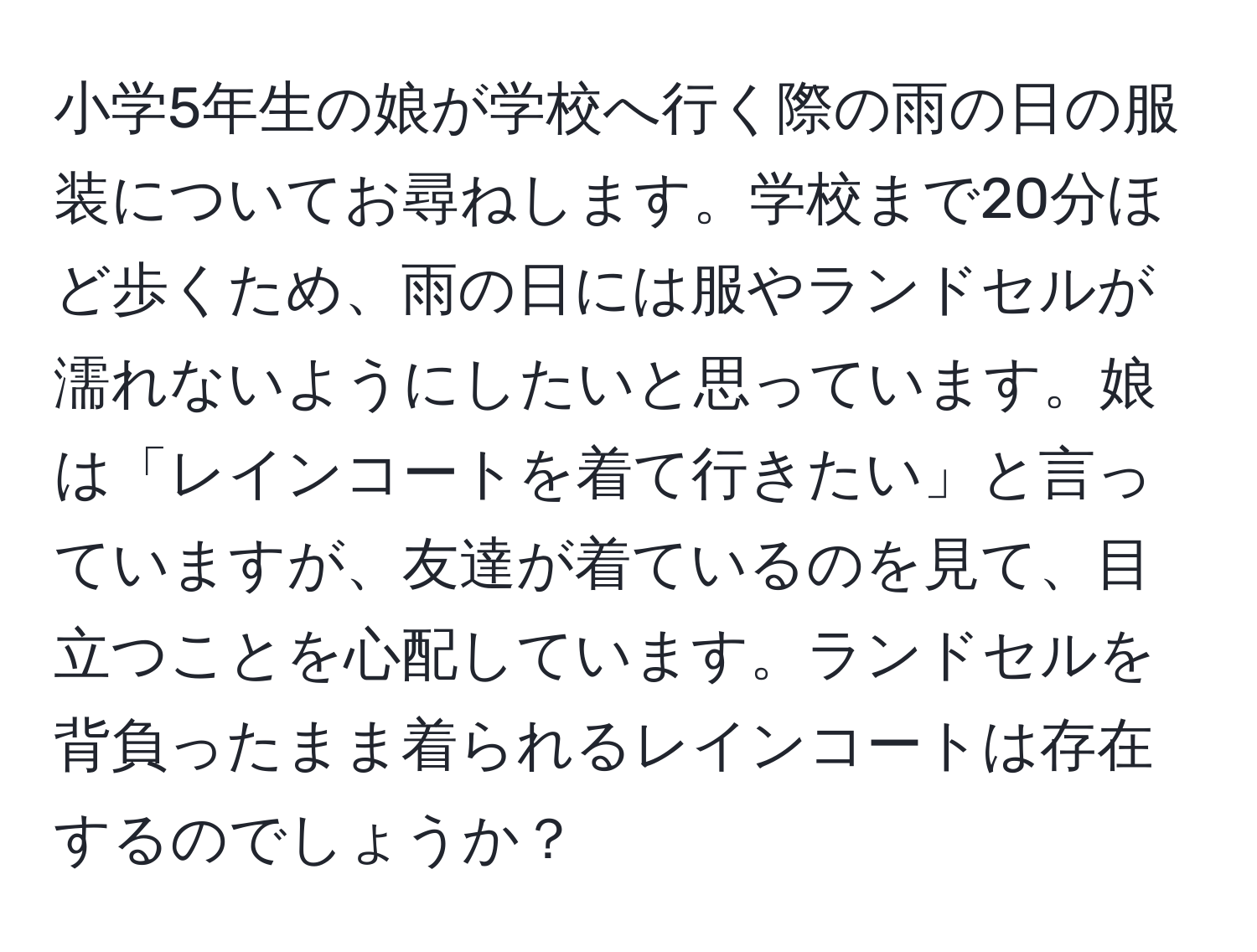 小学5年生の娘が学校へ行く際の雨の日の服装についてお尋ねします。学校まで20分ほど歩くため、雨の日には服やランドセルが濡れないようにしたいと思っています。娘は「レインコートを着て行きたい」と言っていますが、友達が着ているのを見て、目立つことを心配しています。ランドセルを背負ったまま着られるレインコートは存在するのでしょうか？