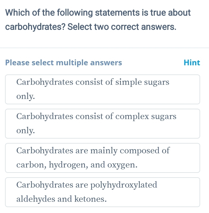 Which of the following statements is true about
carbohydrates? Select two correct answers.
Please select multiple answers Hint
Carbohydrates consist of simple sugars
only.
Carbohydrates consist of complex sugars
only.
Carbohydrates are mainly composed of
carbon, hydrogen, and oxygen.
Carbohydrates are polyhydroxylated
aldehydes and ketones.