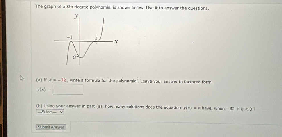 The graph of a 5th degree polynomial is shown below. Use it to answer the questions. 
(a) If a=-32 , write a formula for the polynomial. Leave your answer in factored form.
y(x)=□
(b) Using your answer in part (a), how many solutions does the equation y(x)=k have, when -32 ? 
==Select=== 
Submit Answer