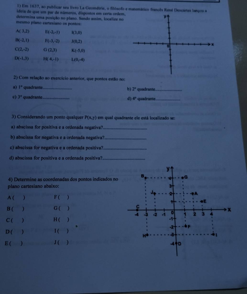 Em 1637, ao publicar seu livro La Geométrie, o filósofo e matemático francês René Descartes lançou a
ideia de que um par de números, dispostos em certa ordem,
determina uma posição no plano. Sendo assim, localize no
mesmo plano cartesiano os pontos:
A(3,2) E(-2,-1) I(3,0)
B(-2,1) F(-3,-2) J(0,2)
C(2,-2) G(2,3) K(-5,0)
D(-1,3) H(4,-1) L(0,-4)
2) Com relação ao exercício anterior, que pontos estão no:
a) 1° quadrante._ 2° quadrante_
b)
c) 3° quadrante_
d) 4° quadrante_
3) Considerando um ponto qualquer P(x,y) em qual quadrante ele está localizado se:
a) abscissa for positiva e a ordenada negativa?_
b) abscissa for negativa e a ordenada negativa?_
c) abscissa for negativa e a ordenada positiva?_
d) abscissa for positiva e a ordenada positiva?_
4) Determine as coordenadas dos pontos indicados no
plano cartesiano abaixo: 
A ( ) F ( )
B ( ) G ( )
C( ) H ( 
D ( ) I ( )
E ( ) J ( )