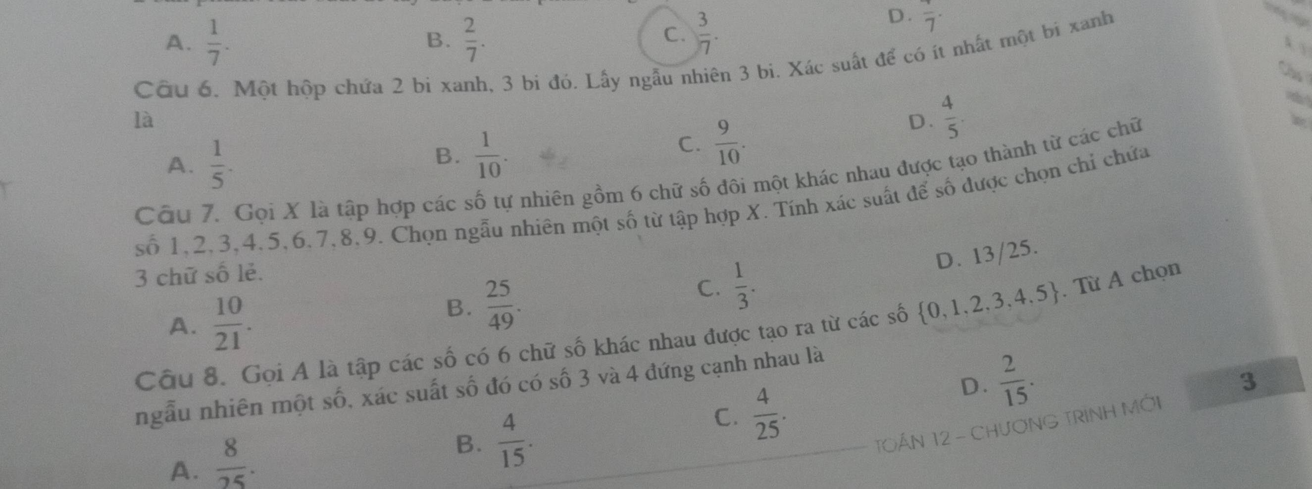 A.  1/7 .  2/7 . 
B.
C.  3/7 .
D. overline 7
Câu 6. Một hộp chứa 2 bi xanh, 3 bi đó. Lấy ngẫu nhiên 3 bi. Xác suất để có ít nhất một bi xanh
Cho
là
A.  1/5 .
B.  1/10 .
C.  9/10 .
D.  4/5 . 
Câu 7. Gọi X là tập hợp các số tự nhiên gồm 6 chữ số đôi một khác nhau được tạo thành từ các chữ
số 1, 2, 3, 4, 5, 6, 7, 8, 9. Chọn ngẫu nhiên một số từ tập hợp X. Tính xác suất để số được chọn chỉ chứa
3 chữ số lẻ.
C.  1/3 .
D. 13/25.
A.  10/21 .
B.  25/49 . 
Câu 8. Gọi A là tập các số có 6 chữ số khác nhau được tạo ra từ các số  0,1,2,3,4,5. Từ A chọn
3
ngẫu nhiên một số, xác suất số đó có số 3 và 4 đứng cạnh nhau là
C.  4/25 .
D.  2/15 . 
TOÁN 12 - CHươNG TRINH MỚI
A.  8/25 . 
B.  4/15 .