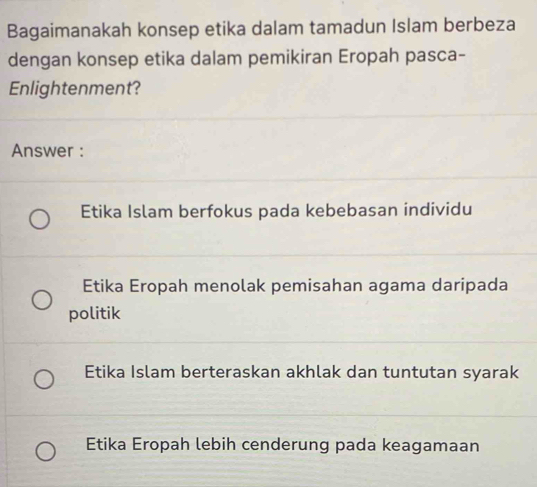 Bagaimanakah konsep etika dalam tamadun Islam berbeza
dengan konsep etika dalam pemikiran Eropah pasca-
Enlightenment?
Answer :
Etika Islam berfokus pada kebebasan individu
Etika Eropah menolak pemisahan agama daripada
politik
Etika Islam berteraskan akhlak dan tuntutan syarak
Etika Eropah lebih cenderung pada keagamaan