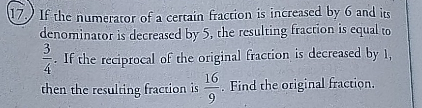 17.) If the numerator of a certain fraction is increased by 6 and its 
denominator is decreased by 5, the resulting fraction is equal to
 3/4 . If the reciprocal of the original fraction is decreased by 1, 
then the resulting fraction is  16/9 . Find the original fraction.