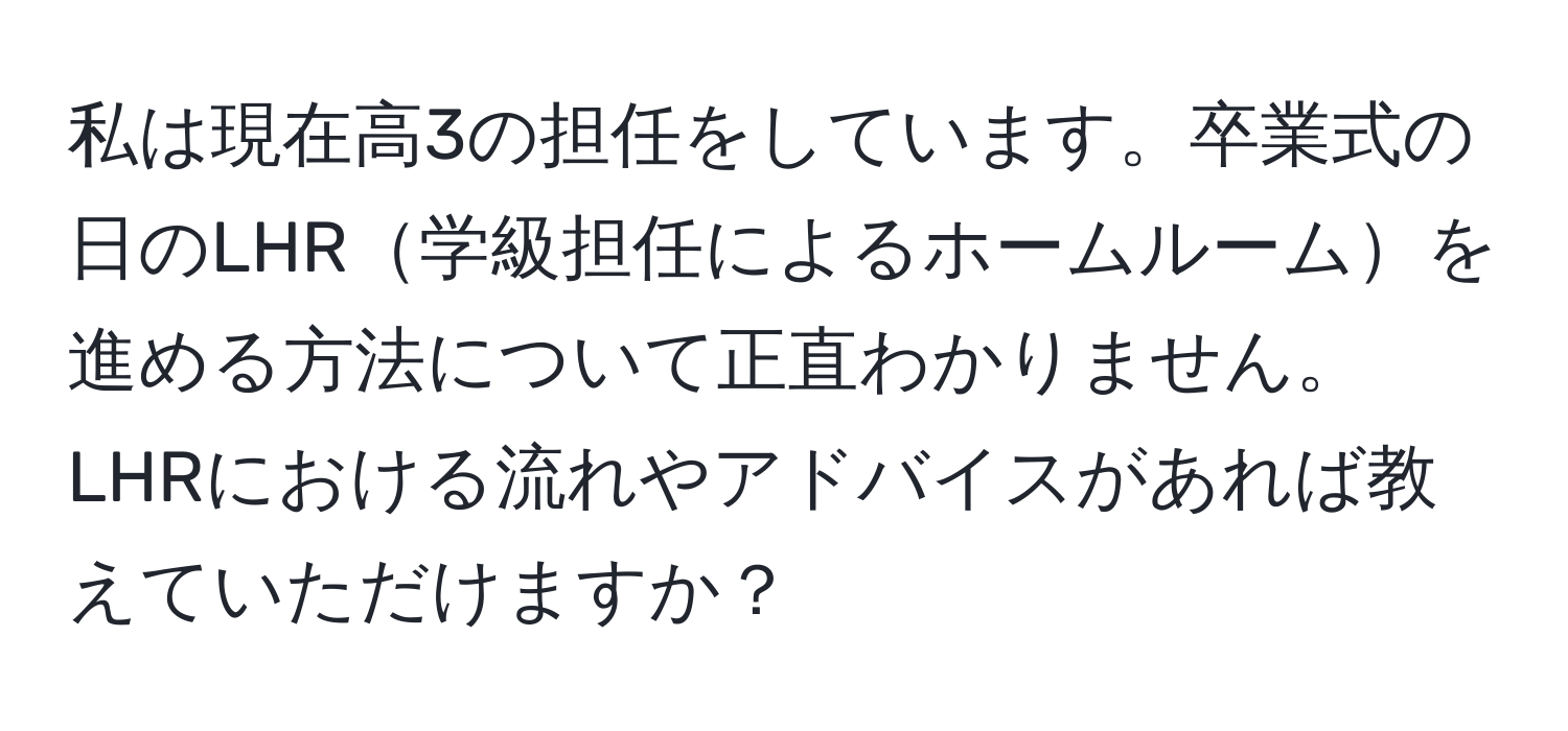 私は現在高3の担任をしています。卒業式の日のLHR学級担任によるホームルームを進める方法について正直わかりません。LHRにおける流れやアドバイスがあれば教えていただけますか？