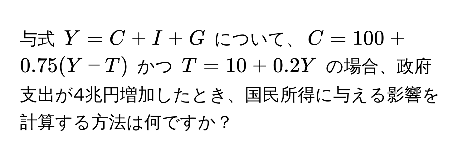 与式 $Y = C + I + G$ について、$C = 100 + 0.75(Y - T)$ かつ $T = 10 + 0.2Y$ の場合、政府支出が4兆円増加したとき、国民所得に与える影響を計算する方法は何ですか？