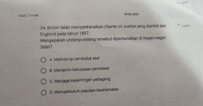 1/3/25, 7:14 AM SPMU 2022
24. British telah memperkenalkan Charter of Justice yang diambil dari 1 point
England pada tahun 1807.
Mengapakah undang-undang tersebut diperkenalkan di Negeri-negeri
Selat?
A. Melindungi penduduk asal
B. Menjamin kekuasaan pembesar
C. Menjaga kepentingan pedagang
D. Memperkukuh pasukan keselamatan