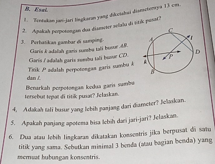 Esai. 
1. Tentukan jari-jari lingkaran yang diketahui diameternya 13 cm. 
2. Apakah perpotongan dua diameter selalu di titik pusat? 
3. Perhatikan gambar di samping. 
Garis k adalah garis sumbu tali busur AB. 
Garis / adalah garis sumbu tali busur CD. 
Titik P adalah perpotongan garis sumbu k
dan /. 
Benarkah perpotongan kedua garis sumbu 
tersebut tepat di titik pusat? Jelaskan. 
4, Adakah tali busur yang lebih panjang dari diameter? Jelaskan. 
5. Apakah panjang apotema bisa lebih dari jari-jari? Jelaskan. 
6. Dua atau lebih lingkaran dikatakan konsentris jika berpusat di satu 
titik yang sama. Sebutkan minimal 3 benda (atau bagian benda) yang 
memuat hubungan konsentris.