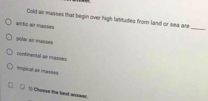 wer.
Cold air masses that begin over high latitudes from land or sea are _.
arctic air masses
polar air masses
continental air masses
tropical air masses
5) Choose the best answer.