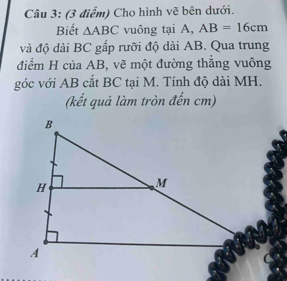 Cho hình vẽ bên dưới. 
Biết △ ABC vuông tại A, AB=16cm
và độ dài BC gấp rưỡi độ dài AB. Qua trung 
điểm H của AB, vẽ một đường thẳng vuông 
góc với AB cắt BC tại M. Tính độ dài MH. 
(kết quả làm tròn đến cm)