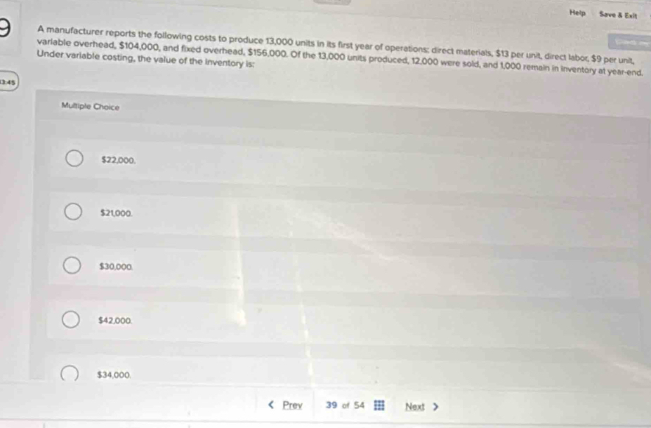 Help Save & Exit
ad 
A manufacturer reports the following costs to produce 13,000 units in its first year of operations; direct materials, $13 per unit, direct labor, $9 per unit,
Under variable costing, the value of the inventory is: varlable overhead, $104,000, and fixed overhead, $156,000. Of the 13,000 units produced, 12,000 were sold, and 1,000 remain in inventory at year -end.
3:45
Multiple Choice
$22,000.
$21,000.
$30,000
$42,000.
$34,000.
Prev 39 of 54 Next 