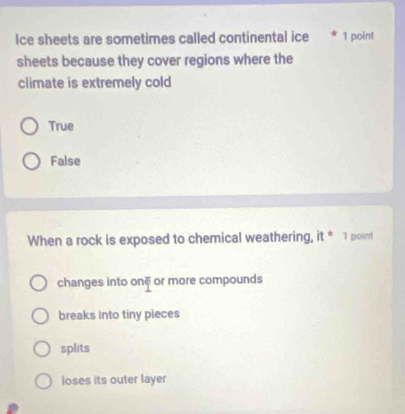 Ice sheets are sometimes called continental ice * 1 point
sheets because they cover regions where the
climate is extremely cold
True
False
When a rock is exposed to chemical weathering, it * 1 point
changes into oné or more compounds
breaks into tiny pieces
splits
loses its outer layer