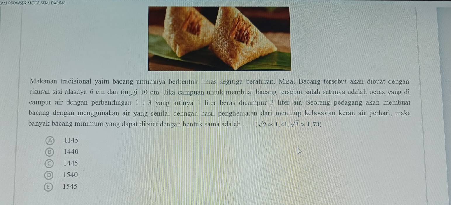 AM BROWSER MODA SEMI DARING
Makanan tradisional yaitu bacang umumnya berbentuk limas segitiga beraturan. Misal Bacang tersebut akan dibuat dengan
ukuran sisi alasnya 6 cm dan tinggi 10 cm. Jika campuan untuk membuat bacang tersebut salah satunya adalah beras yang di
campur air dengan perbandingan 1:3 yang artinya 1 liter beras dicampur 3 liter air. Seorang pedagang akan membuat
bacang dengan menggunakan air yang senilai denngan hasil penghematan dari menutup kebocoran keran air perhari, maka
banyak bacang minimum yang dapat dibuat dengan bentuk sama adalah (sqrt(2)approx 1,41;sqrt(3)approx 1,73)
A 1145
B 1440
© 1445
D 1540
1545