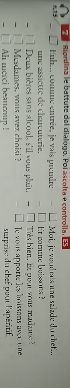 Riordina le battute del dialogo. Poi ascolta e controlla.
6.15 Euh... comme entrée, je vais prendre Moi, je voudrais une salade du chef... 
une assiette de charcuterie. Et comme boissons ? 
Deux bières sans alcool, s'il vous plait. Très bien. Et pour vous madame ? 
Mesdames, vous avez choisi ? Je vous apporte les boissons avec une 
Ah merci beaucoup ! surprise du chef pour l'apéritif.