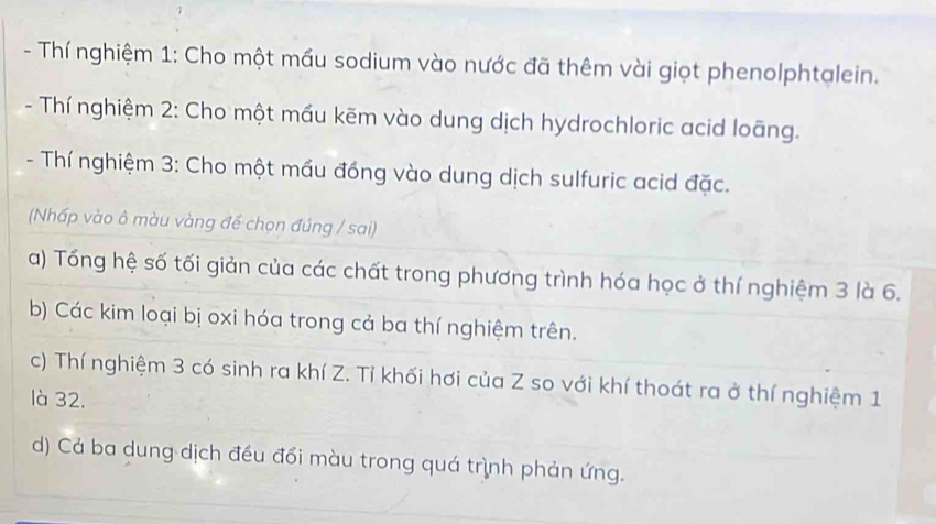 Thí nghiệm 1: Cho một mầu sodium vào nước đã thêm vài giọt phenolphtalein. 
- Thí nghiệm 2: Cho một mầu kẽm vào dung dịch hydrochloric acid loãng. 
- Thí nghiệm 3: Cho một mầu đồng vào dung dịch sulfuric acid đặc. 
(Nhấp vào ô màu vàng đế chọn đúng / sai) 
a) Tổng hệ số tối giản của các chất trong phương trình hóa học ở thí nghiệm 3 là 6. 
b) Các kim loại bị oxi hóa trong cả ba thí nghiệm trên. 
c) Thí nghiệm 3 có sinh ra khí Z. Tỉ khối hơi của Z so với khí thoát ra ở thí nghiệm 1 
là 32. 
d) Cả ba dung dịch đều đổi màu trong quá trình phản ứng.