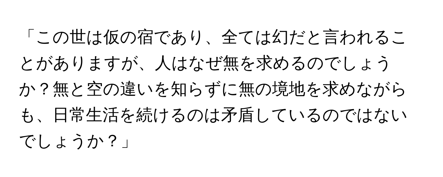 「この世は仮の宿であり、全ては幻だと言われることがありますが、人はなぜ無を求めるのでしょうか？無と空の違いを知らずに無の境地を求めながらも、日常生活を続けるのは矛盾しているのではないでしょうか？」