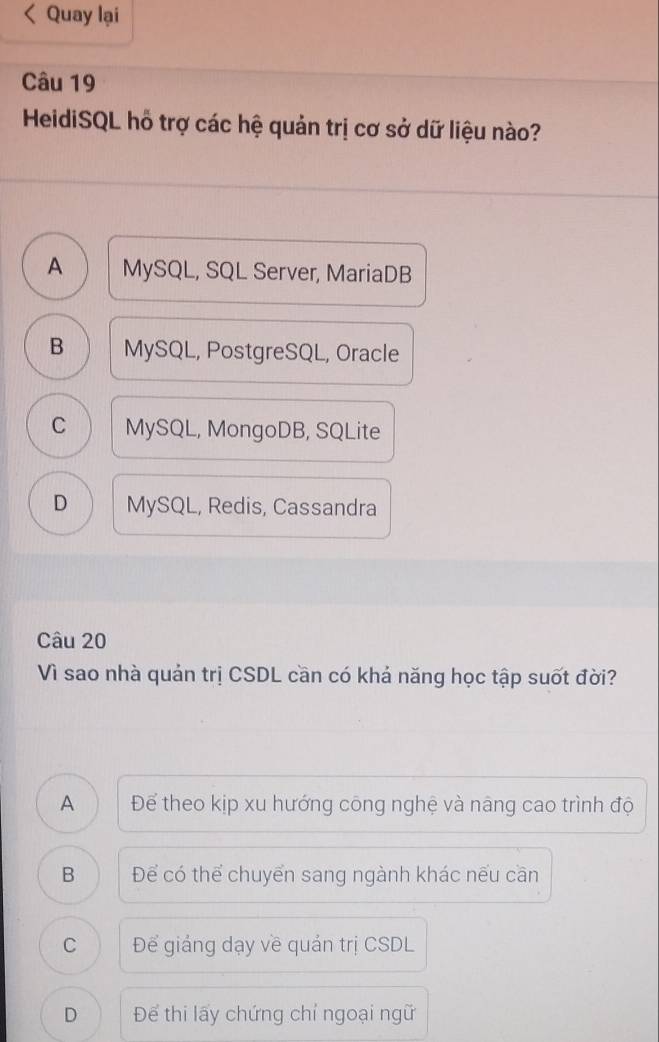 Quay lại
Câu 19
HeidiSQL hỗ trợ các hệ quản trị cơ sở dữ liệu nào?
A MySQL, SQL Server, MariaDB
B MySQL, PostgreSQL, Oracle
C MySQL, MongoDB, SQLite
D MySQL, Redis, Cassandra
Câu 20
Vì sao nhà quản trị CSDL cần có khả năng học tập suốt đời?
A Để theo kịp xu hướng công nghệ và nâng cao trình độ
B Để có thể chuyển sang ngành khác nếu cần
C Để giáng dạy về quản trị CSDL
D Để thi lấy chứng chỉ ngoại ngữ