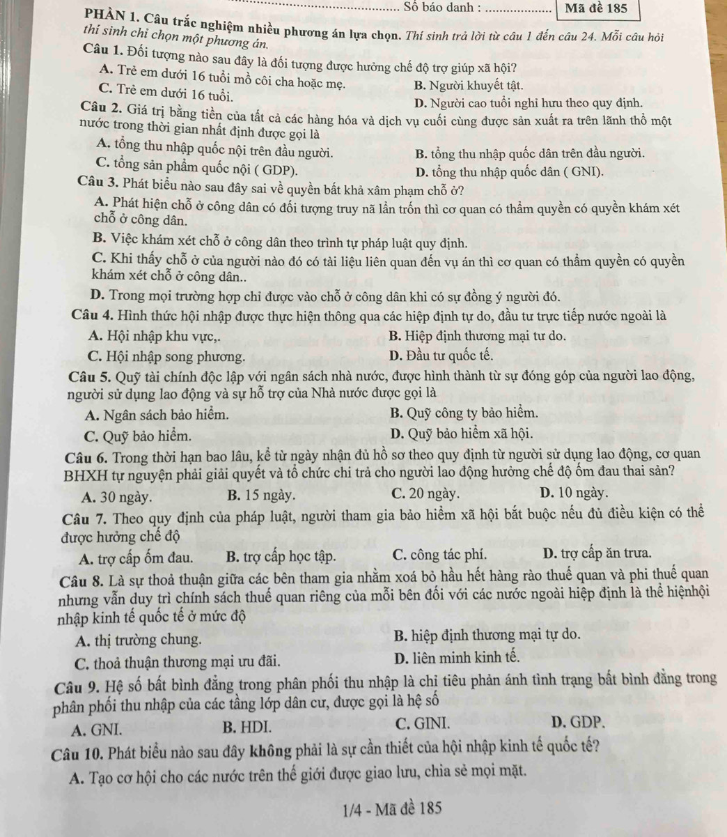 Số báo danh : _Mã đề 185
PHÀN 1. Câu trắc nghiệm nhiều phương án lựa chọn. Thí sinh trả lời từ câu 1 đến câu 24. Mỗi câu hỏi
thí sinh chỉ chọn một phương án.
Câu 1. Đối tượng nào sau đây là đối tượng được hưởng chế độ trợ giúp xã hội?
A. Trẻ em dưới 16 tuổi mồ côi cha hoặc mẹ. B. Người khuyết tật.
C. Trẻ em dưới 16 tuổi.
D. Người cao tuổi nghỉ hưu theo quy định.
Câu 2. Giá trị bằng tiền của tất cả các hàng hóa và dịch vụ cuối cùng được sản xuất ra trên lãnh thổ một
nước trong thời gian nhất định được gọi là
A. tổng thu nhập quốc nội trên đầu người.
B. tổng thu nhập quốc dân trên đầu người.
C. tổng sản phẩm quốc nội ( GDP). D. tổng thu nhập quốc dân ( GNI).
Câu 3. Phát biểu nào sau đây sai về quyền bất khả xâm phạm chỗ ở?
A. Phát hiện chỗ ở công dân có đối tượng truy nã lần trốn thì cơ quan có thẩm quyền có quyền khám xét
chỗ ở công dân.
B. Việc khám xét chỗ ở công dân theo trình tự pháp luật quy định.
C. Khi thấy chỗ ở của người nào đó có tài liệu liên quan đến vụ án thì cơ quan có thẳm quyền có quyền
khám xét chỗ ở công dân..
D. Trong mọi trường hợp chỉ được vào chỗ ở công dân khi có sự đồng ý người đó.
Câu 4. Hình thức hội nhập được thực hiện thông qua các hiệp định tự do, đầu tư trực tiếp nước ngoài là
A. Hội nhập khu vực,. B. Hiệp định thương mại tư do.
C. Hội nhập song phương. D. Đầu tư quốc tế.
Câu 5. Quỹ tài chính độc lập với ngân sách nhà nước, được hình thành từ sự đóng góp của người lao động,
người sử dụng lao động và sự hỗ trợ của Nhà nước được gọi là
A. Ngân sách bảo hiểm. B. Quỹ công ty bảo hiểm.
C. Quỹ bảo hiểm. D. Quỹ bảo hiểm xã hội.
Câu 6. Trong thời hạn bao lâu, kể từ ngày nhận đủ hồ sơ theo quy định từ người sử dụng lao động, cơ quan
BHXH tự nguyện phải giải quyết và tổ chức chi trả cho người lao động hưởng chế độ ốm đau thai sản?
A. 30 ngày. B. 15 ngày. C. 20 ngày. D. 10 ngày.
Câu 7. Theo quy định của pháp luật, người tham gia bảo hiểm xã hội bắt buộc nếu đủ điều kiện có thể
được hưởng chế độ
A. trợ cấp ốm đau. B. trợ cấp học tập. C. công tác phí. D. trợ cấp ăn trưa.
Câu 8. Là sự thoả thuận giữa các bên tham gia nhằm xoá bỏ hầu hết hàng rào thuế quan và phi thuế quan
nhưng vẫn duy trì chính sách thuế quan riêng của mỗi bên đối với các nước ngoài hiệp định là thể hiệnhội
nhập kinh tế quốc tế ở mức độ
A. thị trường chung. B. hiệp định thương mại tự do.
C. thoả thuận thương mại ưu đãi. D. liên minh kinh tế.
Câu 9. Hệ số bất bình đẳng trong phân phối thu nhập là chị tiêu phản ánh tình trạng bất bình đẳng trong
phân phối thu nhập của các tầng lớp dân cư, được gọi là hệ số
A. GNI. B. HDI. C. GINI. D. GDP.
Câu 10. Phát biểu nào sau đây không phải là sự cần thiết của hội nhập kinh tế quốc tế?
A. Tạo cơ hội cho các nước trên thế giới được giao lưu, chia sẻ mọi mặt.
1/4 - Mã đề 185