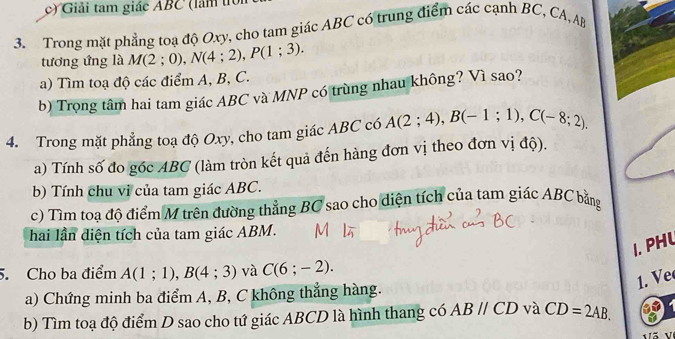 Giải tam giác ABC (làm t 
3. Trong mặt phẳng toạ độ Oxy, cho tam giác ABC có trung điểm các cạnh BC, CA, AB
tương ứng là M(2;0), N(4;2), P(1;3). 
a) Tìm toạ độ các điểm A, B, C. 
b) Trọng tâm hai tam giác ABC và MNP có trùng nhau không? Vì sao? 
4. Trong mặt phẳng toạ độ Oxy, cho tam giác ABC có A(2;4), B(-1;1), C(-8;2), 
a) Tính số đo góc ABC (làm tròn kết quả đến hàng đơn vị theo đơn vị độ). 
b) Tính chu vi của tam giác ABC. 
c) Tìm toạ độ điểm M trên đường thẳng BC sao cho diện tích của tam giác ABC bằng 
hai lần diện tích của tam giác ABM. 
1. PHL 
5. Cho ba điểm A(1;1), B(4;3) và C(6;-2). 
1. Ve 
a) Chứng minh ba điểm A, B, C không thắng hàng. 
b) Tìm toạ độ điểm D sao cho tứ giác ABCD là hình thang có ABparallel CD và CD=2AB.