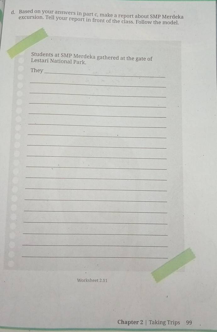 Based on your answers in part c, make a report about SMP Merdeka 
excursion. Tell your report in front of the class. Follow the model. 
Students at SMP Merdeka gathered at the gate of 
Lestari National Park. 
They_ 
_ 
_ 
_ 
_ 
_ 
_ 
_ 
_ 
_ 
_ 
_ 
_ 
_ 
_ 
_ 
_ 
_ 
Worksheet 2.11 
Chapter 2 | Taking Trips 99