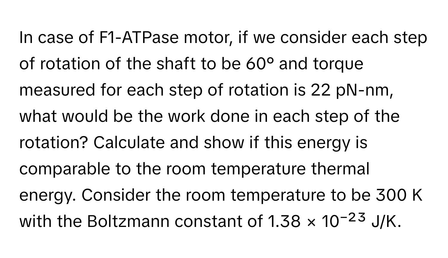 In case of F1-ATPase motor, if we consider each step of rotation of the shaft to be 60° and torque measured for each step of rotation is 22 pN-nm, what would be the work done in each step of the rotation? Calculate and show if this energy is comparable to the room temperature thermal energy. Consider the room temperature to be 300 K with the Boltzmann constant of 1.38 × 10⁻²³ J/K.