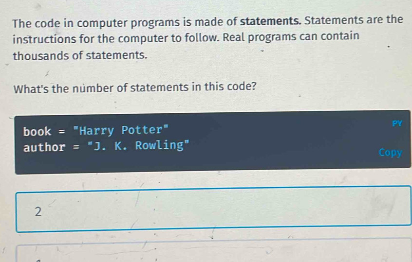 The code in computer programs is made of statements. Statements are the 
instructions for the computer to follow. Real programs can contain 
thousands of statements. 
What's the number of statements in this code? 
book = "Harry Potter" 
PY 
author = "J. K. Rowling" 
Copy 
2