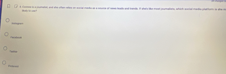 All changes s
4. Corinne is a journalist, and she often relies on social media as a source of news leads and trends. If she's like most journalists, which social media platform is she m
likely to use?
Instagram
Facebook
Twitter
Pinterest