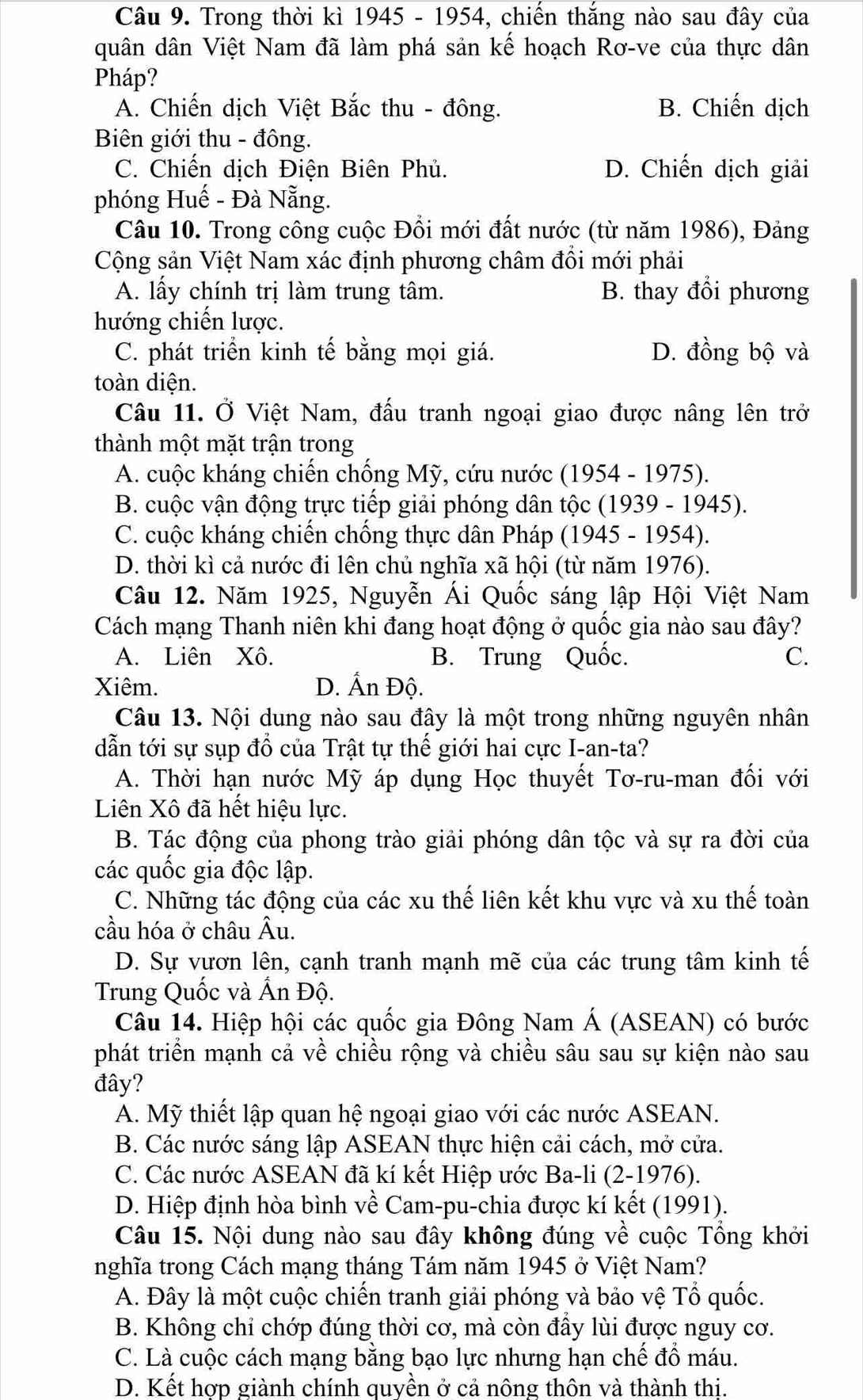 Trong thời kì 1945 - 1954, chiến thắng nào sau đây của
quân dân Việt Nam đã làm phá sản kế hoạch Rơ-ve của thực dân
Pháp?
A. Chiến dịch Việt Bắc thu - đông. B. Chiến dịch
Biên giới thu - đông.
C. Chiến dịch Điện Biên Phủ. D. Chiến dịch giải
phóng Huế - Đà Nẵng.
Câu 10. Trong công cuộc Đồi mới đất nước (từ năm 1986), Đảng
Cộng sản Việt Nam xác định phương châm đồi mới phải
A. lấy chính trị làm trung tâm. B. thay đổi phương
hướng chiến lược.
C. phát triển kinh tế bằng mọi giá. D. đồng bộ và
toàn diện.
Câu 11. Ở Việt Nam, đấu tranh ngoại giao được nâng lên trở
thành một mặt trận trong
A. cuộc kháng chiến chống Mỹ, cứu nước (1954 - 1975).
B. cuộc vận động trực tiếp giải phóng dân tộc (1939 - 1945).
C. cuộc kháng chiến chống thực dân Pháp (1945 - 1954).
D. thời kì cả nước đi lên chủ nghĩa xã hội (từ năm 1976).
Câu 12. Năm 1925, Nguyễn Ái Quốc sáng lập Hội Việt Nam
Cách mạng Thanh niên khi đang hoạt động ở quốc gia nào sau đây?
A. Liên Xô. B. Trung Quốc. C.
Xiêm. D. Ấn Độ.
Câu 13. Nội dung nào sau đây là một trong những nguyên nhân
dẫn tới sự sụp đổ của Trật tự thế giới hai cực I-an-ta?
A. Thời hạn nước Mỹ áp dụng Học thuyết Tơ-ru-man đối với
Liên Xô đã hết hiệu lực.
B. Tác động của phong trào giải phóng dân tộc và sự ra đời của
các quốc gia độc lập.
C. Những tác động của các xu thế liên kết khu vực và xu thế toàn
cầu hóa ở châu Âu.
D. Sự vươn lên, cạnh tranh mạnh mẽ của các trung tâm kinh tế
Trung Quốc và Ấn Độ.
Câu 14. Hiệp hội các quốc gia Đông Nam Á (ASEAN) có bước
phát triển mạnh cả về chiều rộng và chiều sâu sau sự kiện nào sau
đây?
A. Mỹ thiết lập quan hệ ngoại giao với các nước ASEAN.
B. Các nước sáng lập ASEAN thực hiện cải cách, mở cửa.
C. Các nước ASEAN đã kí kết Hiệp ước Ba-li (2-1976).
D. Hiệp định hòa bình về Cam-pu-chia được kí kết (1991).
Câu 15. Nội dung nào sau đây không đúng về cuộc Tổng khởi
nghĩa trong Cách mạng tháng Tám năm 1945 ở Việt Nam?
A. Đây là một cuộc chiến tranh giải phóng và bảo vệ Tổ quốc.
B. Không chỉ chớp đúng thời cơ, mà còn đầy lùi được nguy cơ.
C. Là cuộc cách mạng bằng bạo lực nhưng hạn chế đồ máu.
D. Kết hợp giành chính quyền ở cả nông thôn và thành thị.