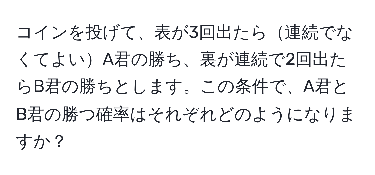 コインを投げて、表が3回出たら連続でなくてよいA君の勝ち、裏が連続で2回出たらB君の勝ちとします。この条件で、A君とB君の勝つ確率はそれぞれどのようになりますか？