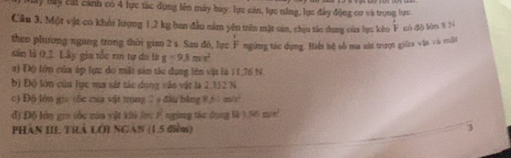 Ly Hây cát cảnh có 4 lực tác dụng lên máy bay: lực cán, lực năng, lực đây động cơ và trọng lực. 
Câu 3. Một vật có khởi lượng 1,2 kg ban đầu nằm yên trên mặt sản, chịu tác dụng của lực kéo overset ,F có đó lùn 3 3
theo phương ngang trong thời gian 2 s. Sau đó, lực F ngừng tác dụng. Biến hệ số ma sát trượt giữta vật và trất 
sân là 0,2. Lây gia tốc rm tự do là g=9.8m/s^2
a) Độ lớp của áp tực do mặt sản tác dụng lên vật là 11,76 N. 
b) Độ lớn của lực ma sát tác dong vào vật là 2.312 N
c) Độ lớm gia 1ốc của vật trọng 2 9 đầu bằng 8,61 m/s) 
đ) Độ lớn gra tốc của vật khi lọc F ngừng tác dụng là 1.56 mưs 
Phân III Thà LOi NgàN (1.5 điểm) 3