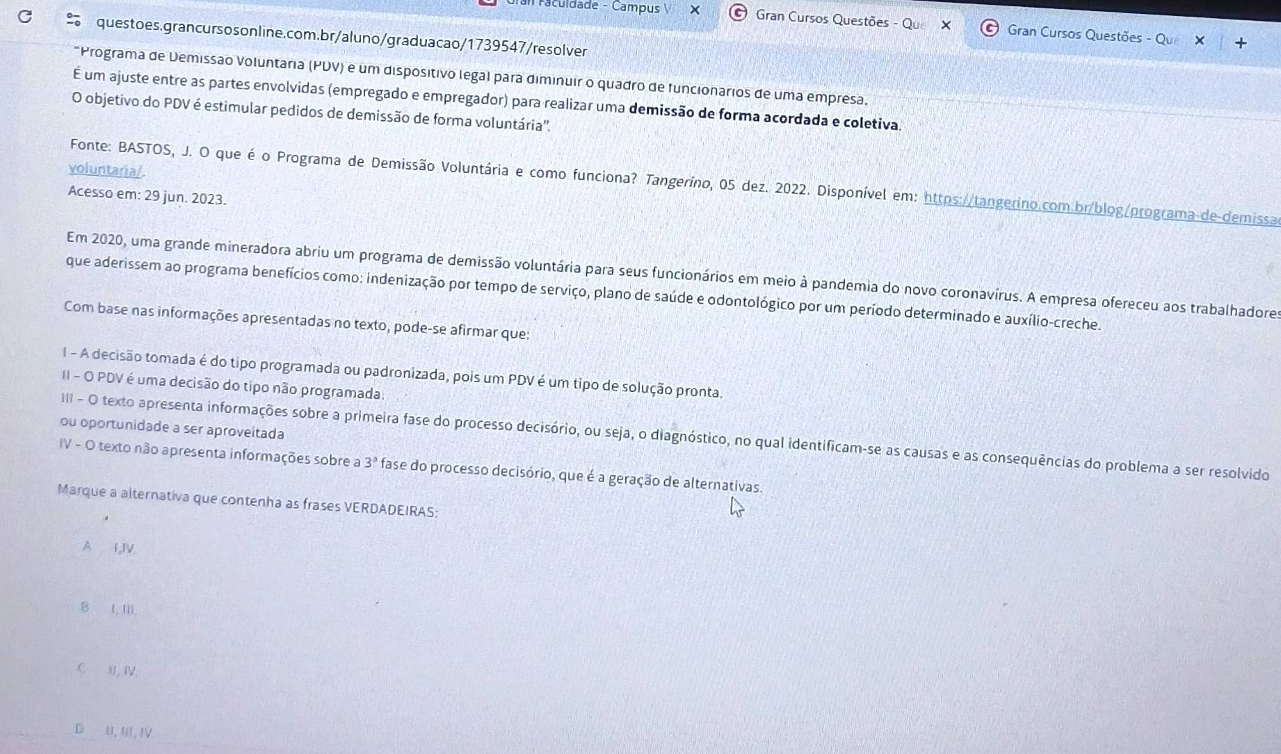 Faculdade - Campus × Gran Cursos Questões - Qu  Gran Cursos Questões - Qu
C  questoes.grancursos online.com.br/aluno/graduacao/1739547/resolver
*Programa de Demissão Voluntaria (PDV) é um dispositivo legal para diminuir o quadro de funcionários de uma empresa.
É um ajuste entre as partes envolvidas (empregado e empregador) para realizar uma demissão de forma acordada e coletiva.
O objetivo do PDV é estimular pedidos de demissão de forma voluntária'.
voluntaria/
Fonte: BASTOS, J. O que é o Programa de Demissão Voluntária e como funciona? Tangeríno, 05 dez. 2022. Disponível em: https://tangerino.com.br/blog/programa-de-demissa
Acesso em: 29 jun. 2023.
Em 2020, uma grande mineradora abriu um programa de demissão voluntária para seus funcionários em meio à pandemia do novo coronavírus. A empresa ofereceu aos trabalhadore
que aderissem ao programa benefícios como: indenização por tempo de serviço, plano de saúde e odontológico por um período determinado e auxílio-creche.
Com base nas informações apresentadas no texto, pode-se afirmar que:
I - A decisão tomada é do tipo programada ou padronizada, pois um PDV é um tipo de solução pronta.
II - O PDV é uma decisão do tipo não programada.
ou oportunidade a ser aproveitada
III - O texto apresenta informações sobre a primeira fase do processo decisório, ou seja, o diagnóstico, no qual identificam-se as causas e as consequências do problema a ser resolvido
IV - O texto não apresenta informações sobre a 3° fase do processo decisório, que é a geração de alternativas.
Marque a alternativa que contenha as frases VERDADEIRAS:
A 1,IV
B t, Ⅲ).
C I, Iγ
D U, U, IV