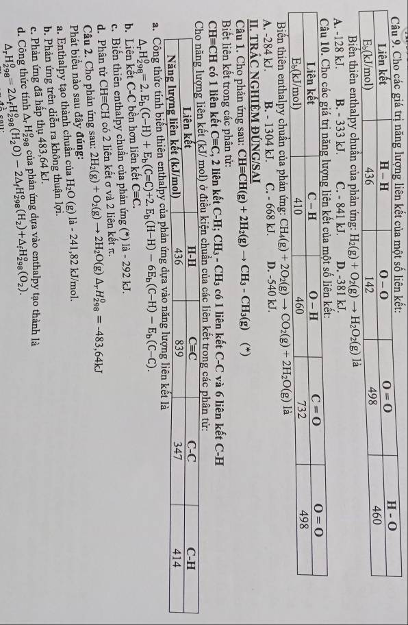 Biến thiên enthalpy chuẩn của phản ứng: H_2(g)+O_2(g)to H_2O_2(g) là
A. -128 kJ. B. - 333 kJ. C. - 841 kJ. D. -381 kJ.
ột số liên kết:
Biến thiên enthalpy chuẩn của phản ứng: CH_4(g)+2O_2(g)to CO_2(g)+2H_2O(g)
A. -284 kJ. B. - 1304 kJ. C. - 668 kJ. D. -540 kJ.
II. TRÁC NGHIỆM ĐÚNG/SAI
Câu 1. Cho phản ứng sau: CHequiv CH(g)+2H_2(g)to CH_3-CH_3(g) (*)
Biết liên kết trong các phân tử:
CHequiv CH có 1 liên kết Cequiv C , 2 liên kết C-H CH_3-CH_3 có 1 liên kết C-C và 6 liên kết C-H
ở điều kiện chuẩn của các liên kết trong các phân tử:
a. Công thức tính biến thiên entha
△ _rH_(298)^0=2.E_b(C-H)+E_b(Cequiv C)+2.E_b(H-H)-6E_b(C-H)-E_b(C-C).
b. Liên kết C-C bên hơn liên kết Cequiv C.
c. Biến thiên enthalpy chuẩn của phản ứng (*) là - 292 kJ.
d. Phân tử CHequiv CH có 2 liên kết σ và 2 liên kết π.
Câu 2. Cho phản ứng sau: 2H_2(g)+O_2(g)to 2H_2O(g)△ _rH_(298)^0=-483,64kJ
Phát biểu nào sau đây đúng:
a. Enthalpy tạo thành chuần của H_2O (g) là - 241,82 kJ/mol.
b. Phản ứng trên diễn ra không thuận lợi.
c. Phản ứng đã hấp thụ 483,64 kJ.
d. Công thức tính △ _rH_(298)^0=2△ _fH_(298)^0(H_2O)-2△ _fH_(298)^0(H_2)+△ _fH_(298)^0(O_2^(2). △ _r)H_2^o àa của phản ứng dựa vào enthalpy tạo thành là