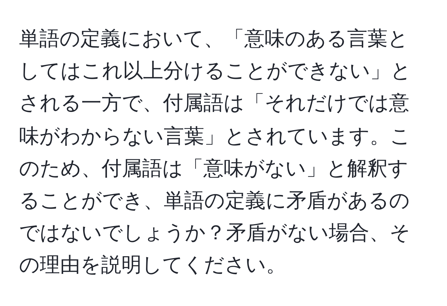 単語の定義において、「意味のある言葉としてはこれ以上分けることができない」とされる一方で、付属語は「それだけでは意味がわからない言葉」とされています。このため、付属語は「意味がない」と解釈することができ、単語の定義に矛盾があるのではないでしょうか？矛盾がない場合、その理由を説明してください。