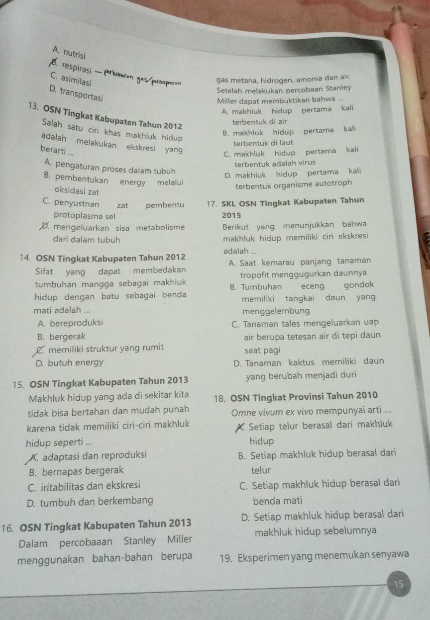 A. nutrisi
8. respirasi — Artumrun gos punamcun
C. asimilasi
gas metana, hidrogen, amonia dan air.
Setelah melakukan percobaan Stanley
D. transportasi
Miller dapat membuktikan bahwa ...
A. makhluk hidup pertama kali
13. OSN Tingkat Kabupaten Tahun 2012
terbentuk di air
Salah satu ciri khas makhluk hidup
B. makhluk hidup pertama kali
adalah melakukan ekskresi yang
terbentuk di laut
berarti ...
C. makhluk hidup pertama kali
terbentuk adalah virus
A. pengaturan proses dalam tubuh
D. makhluk hidup pertama kali
B. pembentukan energy melalui
oksidasi zat
terbentuk organisme autotroph
C. penyustnan zat pembentu 17. SKL OSN Tingkat Kabupaten Tahun
protoplasma sel 2015
,D. mengeluarkan sisa metabolisme Berikut yang menunjukkan bahwa
dari dalam tubuh makhluk hidup memiliki ciri ekskresi
14. OSN Tingkat Kabupaten Tahun 2012 adalah ...
A. Saat kemarau panjang tanaman
Sifat yang dapat membedakan
tropofit menggugurkan daunnya
tumbuhan mangga sebagai makhluk B. Tumbuhan eceng gondok
hidup dengan batu sebagai benda
memiliki tangkai daun yang
mati adalah ...
menggelembung
A. bereproduksi C. Tanaman tales mengeluarkan uap
B. bergerak air berupa tetesan air di tepi daun
C. memiliki struktur yang rumit saat pagi
D. butuh energy D. Tanaman kaktus memiliki daun
15. OSN Tingkat Kabupaten Tahun 2013 yang berubah menjadi duri
Makhluk hidup yang ada di sekitar kita 18. OSN Tingkat Provinsi Tahun 2010
tidak bisa bertahan dan mudah punah Omne vivum ex vivo mempunyai arti ...
karena tidak memiliki ciri-ciri makhluk A. Setiap telur berasal dari makhluk
hidup seperti ... hidup
A. adaptasi dan reproduksi B. Setiap makhluk hidup berasal dari
B. bernapas bergerak telur
C. iritabilitas dan ekskresi C. Setiap makhluk hidup berasal dari
D. tumbuh dan berkembang benda mati
16. OSN Tingkat Kabupaten Tahun 2013 D. Setiap makhluk hidup berasal dari
makhluk hidup sebelumnya
Dalam percobaaan Stanley Miller
menggunakan bahan-bahan berupa 19. Eksperimen yang menemukan senyawa
15