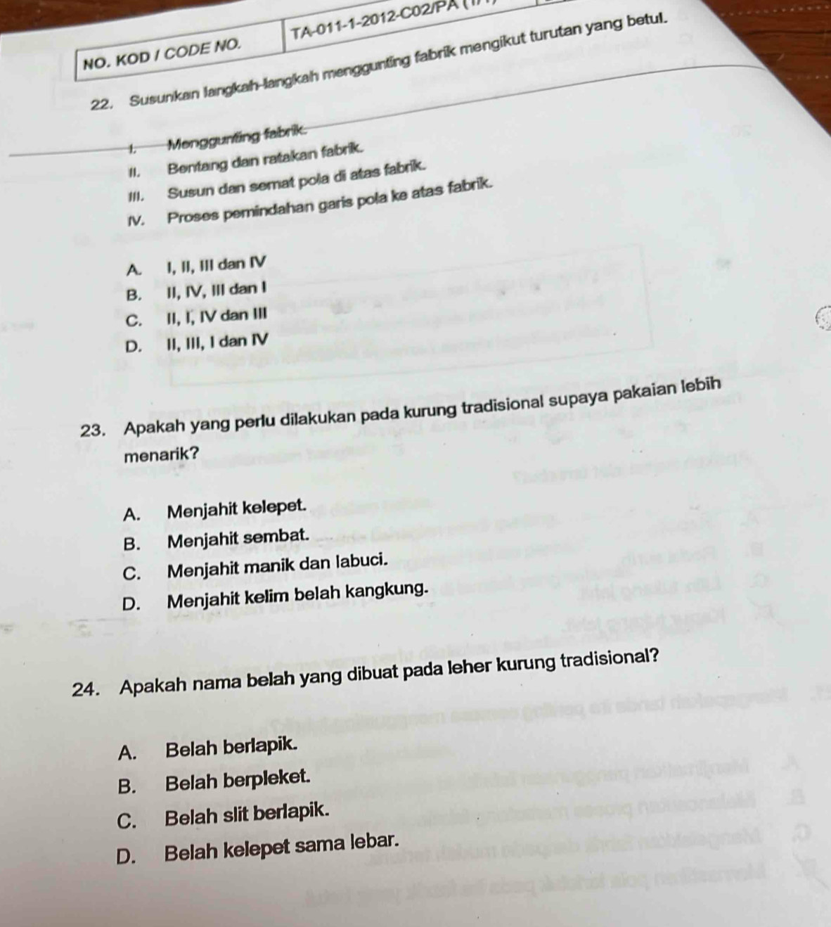 NO. KOD / CODE NO. TA-011-1-2012-C02/PA ( I)
22. Susunkan langkah-langkah menggunting fabrik mengikut turutan yang betul
I. Menggunting fabrik.
II. Bentang dan ratakan fabrik.
III. Susun dan semat pola di atas fabrik.
IV. Proses pemindahan garis pola ke atas fabrik.
A. I, II, III dan IV
B. II, IV, III dan I
C. II, I, IV dan III
D. II, III, I dan IV
23. Apakah yang perlu dilakukan pada kurung tradisional supaya pakaian lebih
menarik?
A. Menjahit kelepet.
B. Menjahit sembat.
C. Menjahit manik dan labuci.
D. Menjahit kelim belah kangkung.
24. Apakah nama belah yang dibuat pada leher kurung tradisional?
A. Belah berlapik.
B. Belah berpleket.
C. Belah slit berlapik.
D. Belah kelepet sama lebar.