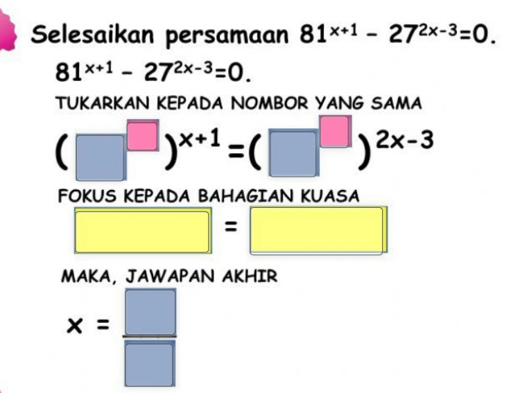 Selesaikan persamaan 81^(x+1)-27^(2x-3)=0.
81^(x+1)-27^(2x-3)=0. 
TUKARKAN KEPADA NOMBOR YANG SAMA
(□^(□))^x+1=(□^(□))^2x-3
FOKUS KEPADA BAHAGIAN KUASA
□ =□
MAKA， JAWAPAN AKHIR
x= □ /□  