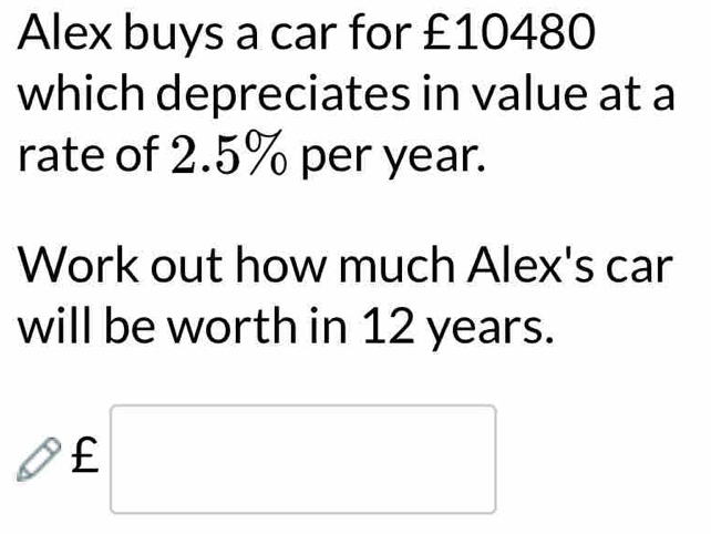 Alex buys a car for £10480
which depreciates in value at a 
rate of 2.5% per year. 
Work out how much Alex's car 
will be worth in 12 years.
£ □