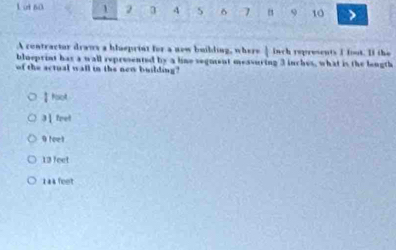 ot no 1 2 3 4 δ 7 " 9 10
A contractor draws a hluepriat for a now buibling, where | inch represents I foot. If the
blueprint has a wall represented by a line segment measuring 3 inches, what is the length
of the actual wall in the new building?
I foot.
3 |fret
9 feel
13 feet
1 44 feet